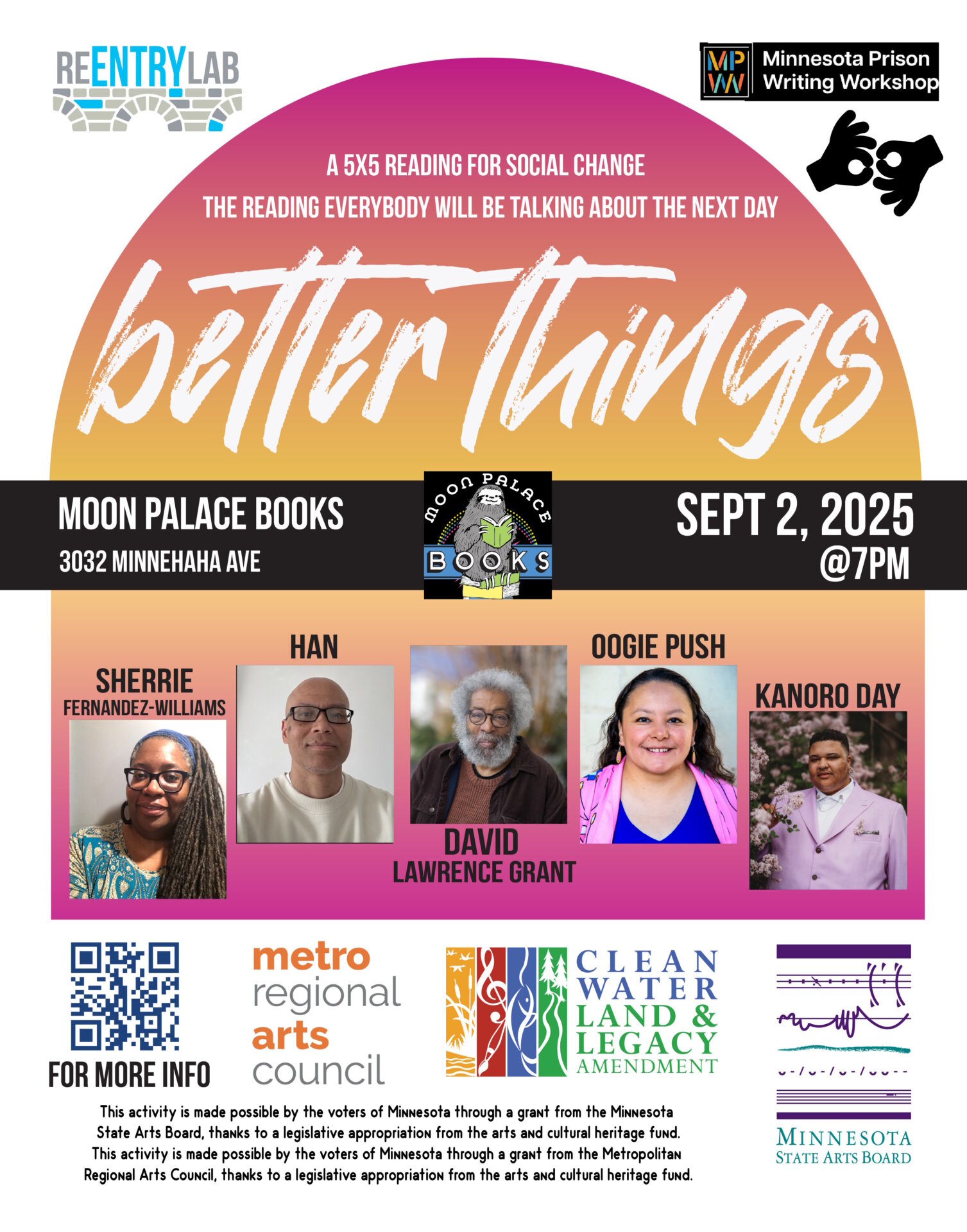 Flyer with text reading: “Better Things - a 5x5 reading for social change - the reading everybody will be talking about the next day. Moon Palace Books, 3032 Minnehaha Avenue, September 2, 2025, 7 pm.” Small photos of each of five readers, labeled by name: Sherrie Fernandez-Williams (a Black woman with glasses and long locs), Han (an Asian man with glasses and a shaved head), David Lawrence Grant (a Black man with silvered afro, beard, and mustache, wearing a dark brown jacket over a lighter brown shirt), Oogie Push (a Native woman with long, wavy brown hair; in this photo, she's wearing earrings and a pink jacket over a blue shirt), Kanoro Day (a Black man with short curls on top of his head and short sides; in this photo, he's wearing a pink suit jacket over a white shirt and standing next to a plethora of flowers).